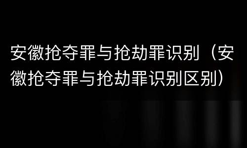 安徽抢夺罪与抢劫罪识别（安徽抢夺罪与抢劫罪识别区别）