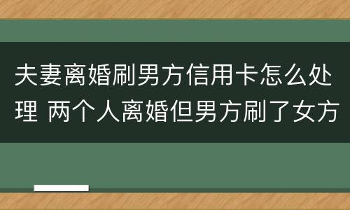 夫妻离婚刷男方信用卡怎么处理 两个人离婚但男方刷了女方的信用卡
