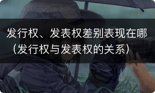 发行权、发表权差别表现在哪（发行权与发表权的关系）