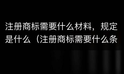 注册商标需要什么材料，规定是什么（注册商标需要什么条件和材料知乎）