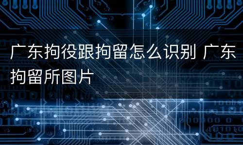 广东拘役跟拘留怎么识别 广东拘留所图片