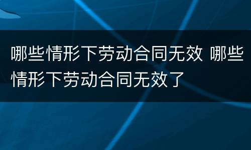 哪些情形下劳动合同无效 哪些情形下劳动合同无效了