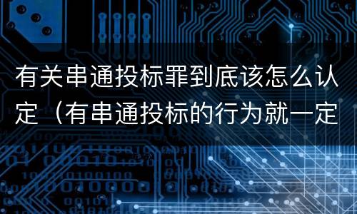 有关串通投标罪到底该怎么认定（有串通投标的行为就一定构成串通投标罪吗?）