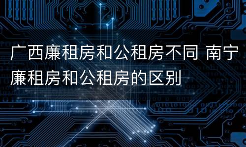 广西廉租房和公租房不同 南宁廉租房和公租房的区别