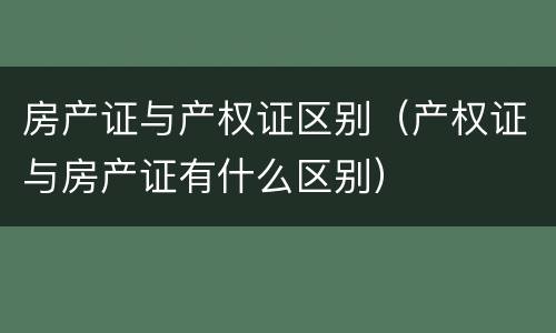 房产证与产权证区别（产权证与房产证有什么区别）