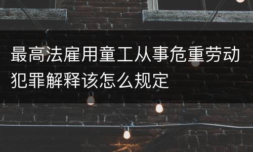 最高法雇用童工从事危重劳动犯罪解释该怎么规定