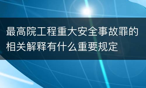 最高院工程重大安全事故罪的相关解释有什么重要规定