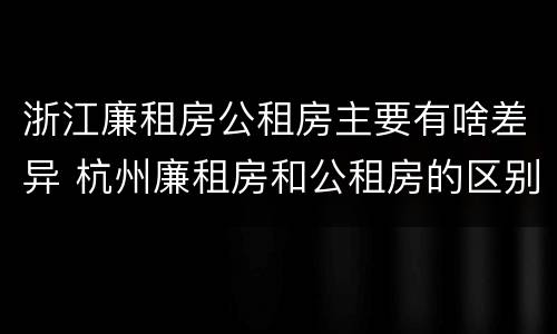 浙江廉租房公租房主要有啥差异 杭州廉租房和公租房的区别