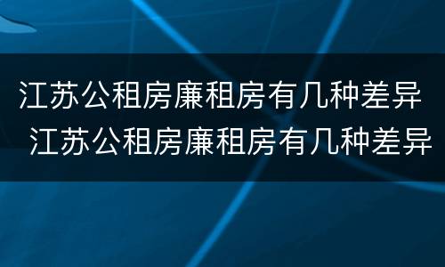 江苏公租房廉租房有几种差异 江苏公租房廉租房有几种差异类型