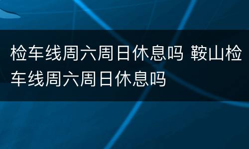 检车线周六周日休息吗 鞍山检车线周六周日休息吗