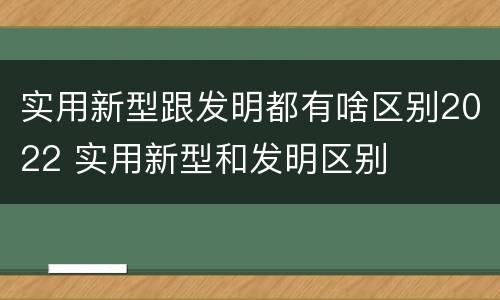 实用新型跟发明都有啥区别2022 实用新型和发明区别