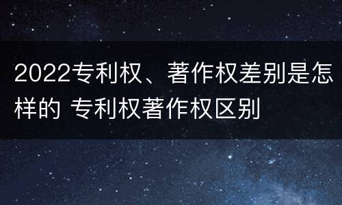 2022专利权、著作权差别是怎样的 专利权著作权区别