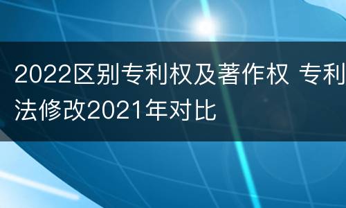 2022区别专利权及著作权 专利法修改2021年对比