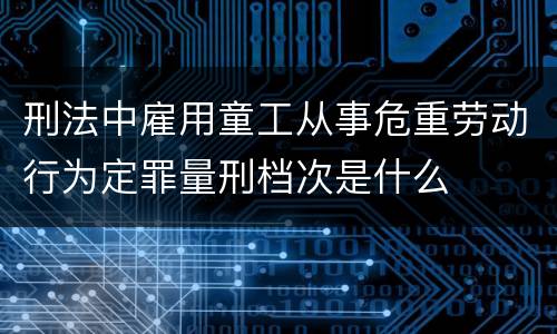 刑法中雇用童工从事危重劳动行为定罪量刑档次是什么