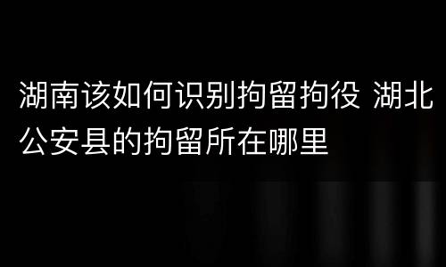 湖南该如何识别拘留拘役 湖北公安县的拘留所在哪里