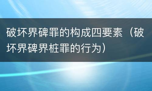 破坏界碑罪的构成四要素（破坏界碑界桩罪的行为）