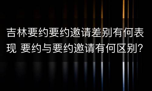 吉林要约要约邀请差别有何表现 要约与要约邀请有何区别?