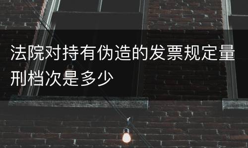 法院对持有伪造的发票规定量刑档次是多少