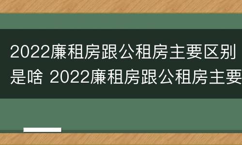 2022廉租房跟公租房主要区别是啥 2022廉租房跟公租房主要区别是啥呢
