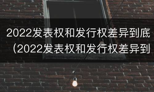 2022发表权和发行权差异到底（2022发表权和发行权差异到底多大）