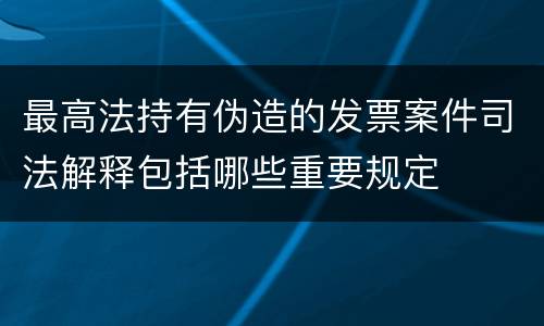 最高法持有伪造的发票案件司法解释包括哪些重要规定