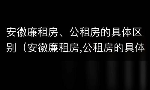 安徽廉租房、公租房的具体区别（安徽廉租房,公租房的具体区别在哪）