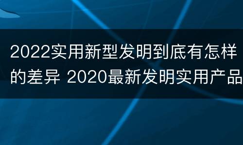 2022实用新型发明到底有怎样的差异 2020最新发明实用产品