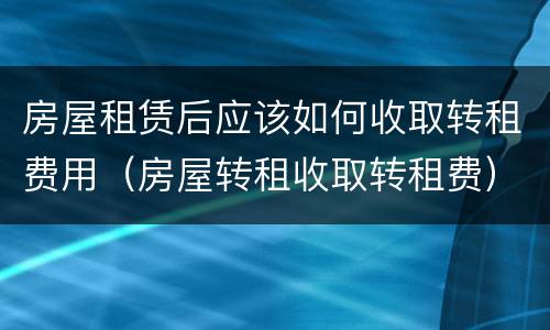 房屋租赁后应该如何收取转租费用（房屋转租收取转租费）
