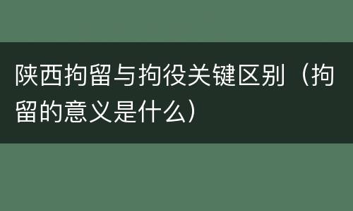 陕西拘留与拘役关键区别（拘留的意义是什么）