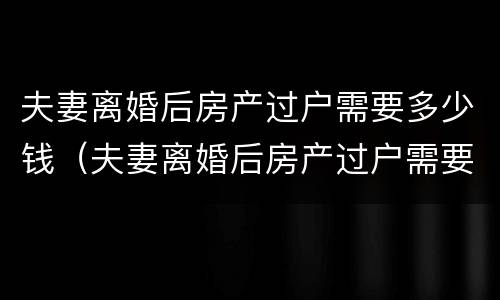 夫妻离婚后房产过户需要多少钱（夫妻离婚后房产过户需要多少钱费用）