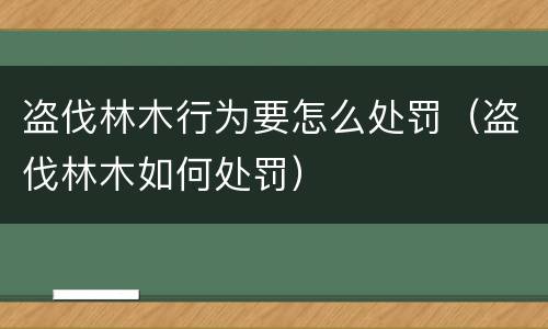 盗伐林木行为要怎么处罚（盗伐林木如何处罚）