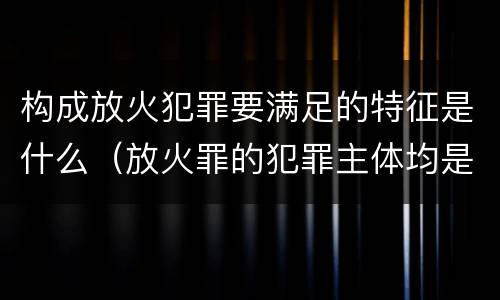 构成放火犯罪要满足的特征是什么（放火罪的犯罪主体均是）