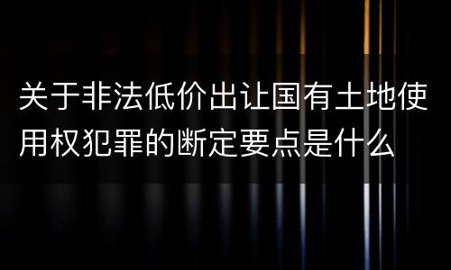 关于非法低价出让国有土地使用权犯罪的断定要点是什么