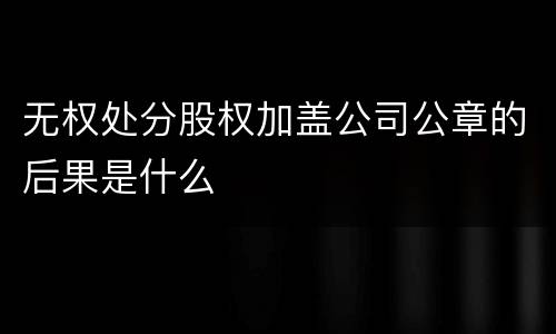 无权处分股权加盖公司公章的后果是什么