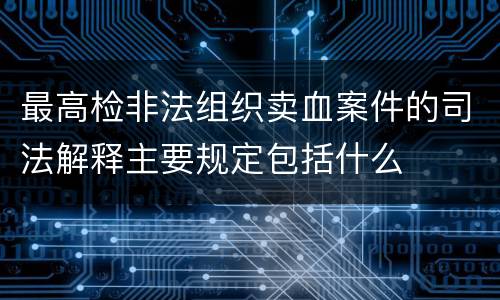 最高检非法组织卖血案件的司法解释主要规定包括什么