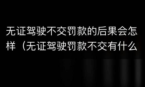 无证驾驶不交罚款的后果会怎样（无证驾驶罚款不交有什么后果）