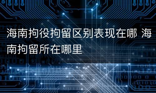 海南拘役拘留区别表现在哪 海南拘留所在哪里