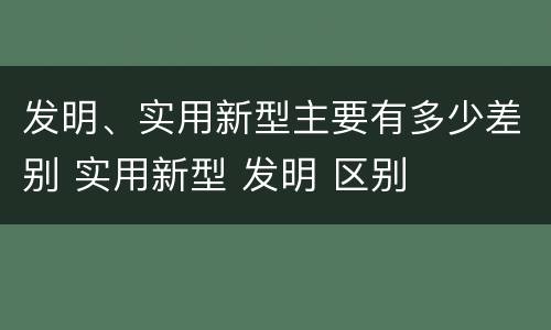 发明、实用新型主要有多少差别 实用新型 发明 区别