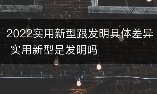 2022实用新型跟发明具体差异 实用新型是发明吗