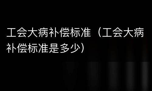 工会大病补偿标准（工会大病补偿标准是多少）