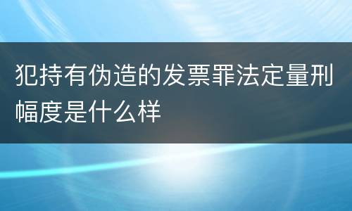 犯持有伪造的发票罪法定量刑幅度是什么样