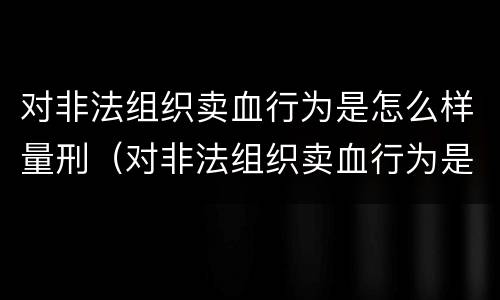 对非法组织卖血行为是怎么样量刑（对非法组织卖血行为是怎么样量刑的）