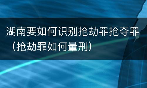 湖南要如何识别抢劫罪抢夺罪（抢劫罪如何量刑）