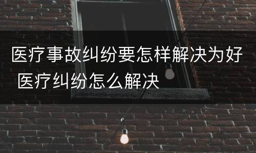 医疗事故纠纷要怎样解决为好 医疗纠纷怎么解决
