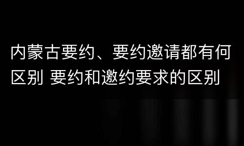 内蒙古要约、要约邀请都有何区别 要约和邀约要求的区别