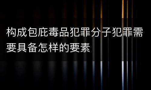 构成包庇毒品犯罪分子犯罪需要具备怎样的要素