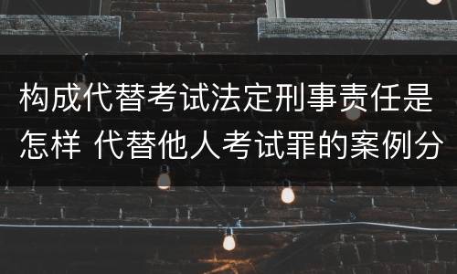构成代替考试法定刑事责任是怎样 代替他人考试罪的案例分析