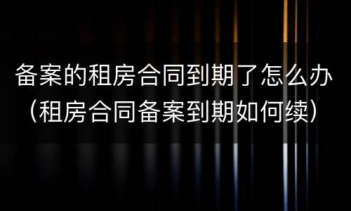 备案的租房合同到期了怎么办（租房合同备案到期如何续）