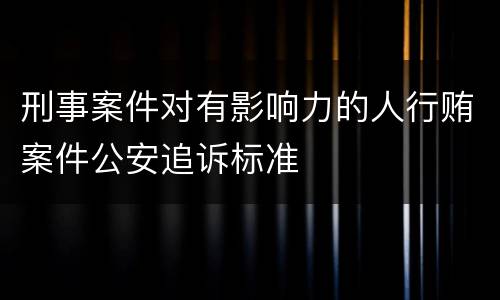 刑事案件对有影响力的人行贿案件公安追诉标准