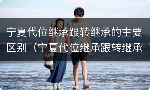 宁夏代位继承跟转继承的主要区别（宁夏代位继承跟转继承的主要区别在哪）